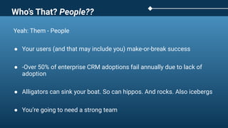 Yeah: Them - People
● Your users (and that may include you) make-or-break success
● -Over 50% of enterprise CRM adoptions fail annually due to lack of
adoption
● Alligators can sink your boat. So can hippos. And rocks. Also icebergs
● You’re going to need a strong team
Who’s That? People??
 