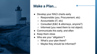 ● Develop your RACI charts early
○ Responsible (you, Procurement, etc)
○ Accountable (IT, etc)
○ Consulted (E&C & attorneys, anyone?)
○ Informed (you need them to not object)
● Communicate this early, and often
● Keep them close
● Who are your “alligators”?
○ What’s your plan there?
○ Maybe they should be Informed?
Make a Plan...
 