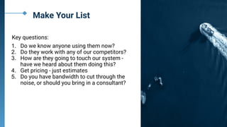 Make Your List
Key questions:
1. Do we know anyone using them now?
2. Do they work with any of our competitors?
3. How are they going to touch our system -
have we heard about them doing this?
4. Get pricing - just estimates
5. Do you have bandwidth to cut through the
noise, or should you bring in a consultant?
 