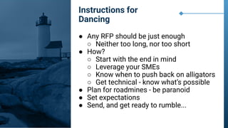 ● Any RFP should be just enough
○ Neither too long, nor too short
● How?
○ Start with the end in mind
○ Leverage your SMEs
○ Know when to push back on alligators
○ Get technical - know what’s possible
● Plan for roadmines - be paranoid
● Set expectations
● Send, and get ready to rumble...
Instructions for
Dancing
 