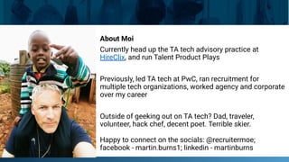 About Moi
Currently head up the TA tech advisory practice at
HireClix, and run Talent Product Plays
Previously, led TA tech at PwC, ran recruitment for
multiple tech organizations, worked agency and corporate
over my career
Outside of geeking out on TA tech? Dad, traveler,
volunteer, hack chef, decent poet. Terrible skier.
Happy to connect on the socials: @recruitermoe;
facebook - martin.burns1; linkedin - martinburns
 