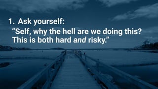 1. Ask yourself:
“Self, why the hell are we doing this?
This is both hard and risky.”
 