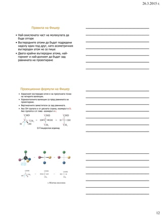 26.3.2015 г.
12
Правила на Фишер
• Най-окислената част на молекулата да
бъде отгоре
• Въглеродните атоми да бъдат подредени
надолу един под друг, като асиметричния
въглероден атом не се пише
• Двата крайни въглеродни атома, най-
горният и най-долният да бъдат зад
равнината на проектиране
Проекционни формули на Фишер
• Хиралният въглероден атом е на пресечната точка
на четирите валенции.
• Хоризонталните валенции са пред равнината на
проектиране.
• Вертикалните заместители са зад равнината.
• Ако ОН групата е от дясната страна, изомерът е D.
Ако групата е от ляво изомерът е L
D-Глицеролов алдехид
L-Млечна киселина
 