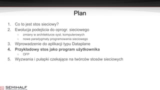 Plan
1. Co to jest stos sieciowy?
2. Ewolucja podejścia do oprogr. sieciowego
○ zmiany w architekturze syst. komputerowych
○ nowe paradygmaty programowania sieciowego
3. Wprowadzenie do aplikacji typu Dataplane
4. Przykładowy stos jako program użytkownika
○ OFP
5. Wyzwania i pułapki czekające na twórców stosów sieciowych
 