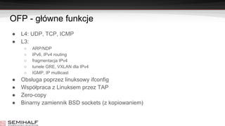 OFP - główne funkcje
● L4: UDP, TCP, ICMP
● L3:
○ ARP/NDP
○ IPv6, IPv4 routing
○ fragmentacja IPv4
○ tunele GRE, VXLAN dla IPv4
○ IGMP, IP mutlicast
● Obsługa poprzez linuksowy ifconfig
● Współpraca z Linuksem przez TAP
● Zero-copy
● Binarny zamiennik BSD sockets (z kopiowaniem)
 