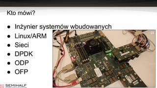 Kto mówi?
● Inżynier systemów wbudowanych
● Linux/ARM
● Sieci
● DPDK
● ODP
● OFP
 