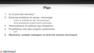 Plan
1. Co to jest stos sieciowy?
2. Ewolucja podejścia do oprogr. sieciowego
○ zmiany w architekturze syst. komputerowych
○ nowe paradygmaty programowania sieciowego
3. Wprowadzenie do aplikacji typu Dataplane
4. Przykładowy stos jako program użytkownika
○ OFP
5. Wyzwania i pułapki czekające na twórców stosów sieciowych
 