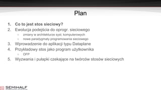 Plan
1. Co to jest stos sieciowy?
2. Ewolucja podejścia do oprogr. sieciowego
○ zmiany w architekturze syst. komputerowych
○ nowe paradygmaty programowania sieciowego
3. Wprowadzenie do aplikacji typu Dataplane
4. Przykładowy stos jako program użytkownika
○ OFP
5. Wyzwania i pułapki czekające na twórców stosów sieciowych
 
