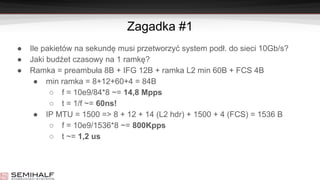 Zagadka #1
● Ile pakietów na sekundę musi przetworzyć system podł. do sieci 10Gb/s?
● Jaki budżet czasowy na 1 ramkę?
● Ramka = preambuła 8B + IFG 12B + ramka L2 min 60B + FCS 4B
● min ramka = 8+12+60+4 = 84B
○ f = 10e9/84*8 ~= 14,8 Mpps
○ t = 1/f ~= 60ns!
● IP MTU = 1500 => 8 + 12 + 14 (L2 hdr) + 1500 + 4 (FCS) = 1536 B
○ f = 10e9/1536*8 ~= 800Kpps
○ t ~= 1,2 us
 
