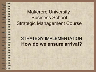 Makerere University
Business School
Strategic Management Course
STRATEGY IMPLEMENTATION
How do we ensure arrival?
 