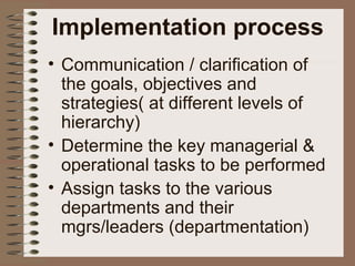 Implementation process
• Communication / clarification of
the goals, objectives and
strategies( at different levels of
hierarchy)
• Determine the key managerial &
operational tasks to be performed
• Assign tasks to the various
departments and their
mgrs/leaders (departmentation)
 