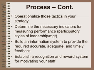 • Operationalize those tactics in your
strategy
• Determine the necessary indicators for
measuring performance (participatory
styles of leadership/mgt)
• Build an information system to provide the
required accurate, adequate, and timely
feedback
• Establish a recognition and reward system
for motivating your staff
Process – Cont.
 