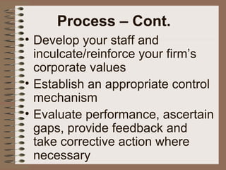 • Develop your staff and
inculcate/reinforce your firm’s
corporate values
• Establish an appropriate control
mechanism
• Evaluate performance, ascertain
gaps, provide feedback and
take corrective action where
necessary
Process – Cont.
 