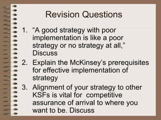 Revision Questions
1. “A good strategy with poor
implementation is like a poor
strategy or no strategy at all,”
Discuss
2. Explain the McKinsey’s prerequisites
for effective implementation of
strategy
3. Alignment of your strategy to other
KSFs is vital for competitive
assurance of arrival to where you
want to be. Discuss
 