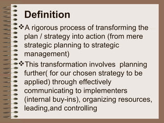 Definition
A rigorous process of transforming the
plan / strategy into action (from mere
strategic planning to strategic
management)
This transformation involves planning
further( for our chosen strategy to be
applied) through effectively
communicating to implementers
(internal buy-ins), organizing resources,
leading,and controlling
 
