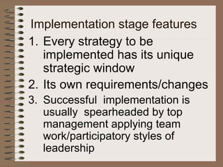 Implementation stage features
1. Every strategy to be
implemented has its unique
strategic window
2. Its own requirements/changes
3. Successful implementation is
usually spearheaded by top
management applying team
work/participatory styles of
leadership
 