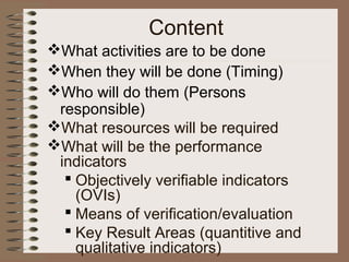 What activities are to be done
When they will be done (Timing)
Who will do them (Persons
responsible)
What resources will be required
What will be the performance
indicators
 Objectively verifiable indicators
(OVIs)
 Means of verification/evaluation
 Key Result Areas (quantitive and
qualitative indicators)
Content
 