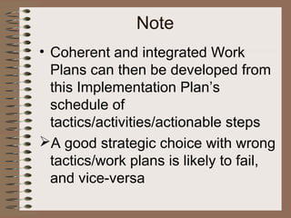 • Coherent and integrated Work
Plans can then be developed from
this Implementation Plan’s
schedule of
tactics/activities/actionable steps
A good strategic choice with wrong
tactics/work plans is likely to fail,
and vice-versa
Note
 