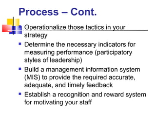  Operationalize those tactics in your
strategy
 Determine the necessary indicators for
measuring performance (participatory
styles of leadership)
 Build a management information system
(MIS) to provide the required accurate,
adequate, and timely feedback
 Establish a recognition and reward system
for motivating your staff
Process – Cont.
 