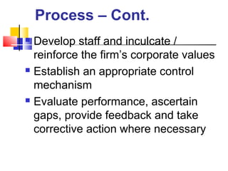  Develop staff and inculcate /
reinforce the firm’s corporate values
 Establish an appropriate control
mechanism
 Evaluate performance, ascertain
gaps, provide feedback and take
corrective action where necessary
Process – Cont.
 