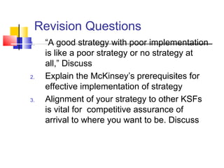 Revision Questions
1. “A good strategy with poor implementation
is like a poor strategy or no strategy at
all,” Discuss
2. Explain the McKinsey’s prerequisites for
effective implementation of strategy
3. Alignment of your strategy to other KSFs
is vital for competitive assurance of
arrival to where you want to be. Discuss
 