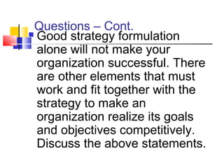  Good strategy formulation
alone will not make your
organization successful. There
are other elements that must
work and fit together with the
strategy to make an
organization realize its goals
and objectives competitively.
Discuss the above statements.
Questions – Cont.
 