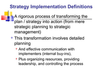 Strategy Implementation Definitions
 A rigorous process of transforming the
plan / strategy into action (from mere
strategic planning to strategic
management)
 This transformation involves detailed
planning
 And effective communication with
implementers (internal buy-ins),
 Plus organizing resources, providing
leadership, and controlling the process
 