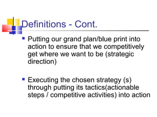 Definitions - Cont.
 Putting our grand plan/blue print into
action to ensure that we competitively
get where we want to be (strategic
direction)
 Executing the chosen strategy (s)
through putting its tactics(actionable
steps / competitive activities) into action
 
