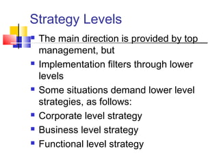 Strategy Levels
 The main direction is provided by top
management, but
 Implementation filters through lower
levels
 Some situations demand lower level
strategies, as follows:
 Corporate level strategy
 Business level strategy
 Functional level strategy
 