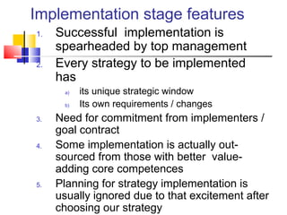 Implementation stage features
1. Successful implementation is
spearheaded by top management
2. Every strategy to be implemented
has
a) its unique strategic window
b) Its own requirements / changes
3. Need for commitment from implementers /
goal contract
4. Some implementation is actually out-
sourced from those with better value-
adding core competences
5. Planning for strategy implementation is
usually ignored due to that excitement after
choosing our strategy
 