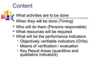  What activities are to be done
 When they will be done (Timing)
 Who will do them (Persons responsible)
 What resources will be required
 What will be the performance indicators
 Objectively verifiable indicators (OVIs)
 Means of verification / evaluation
 Key Result Areas (quantitive and
qualitative indicators)
Content
 