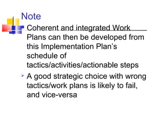  Coherent and integrated Work
Plans can then be developed from
this Implementation Plan’s
schedule of
tactics/activities/actionable steps
 A good strategic choice with wrong
tactics/work plans is likely to fail,
and vice-versa
Note
 
