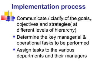 Implementation process
 Communicate / clarify of the goals,
objectives and strategies( at
different levels of hierarchy)
 Determine the key managerial &
operational tasks to be performed
 Assign tasks to the various
departments and their managers
 