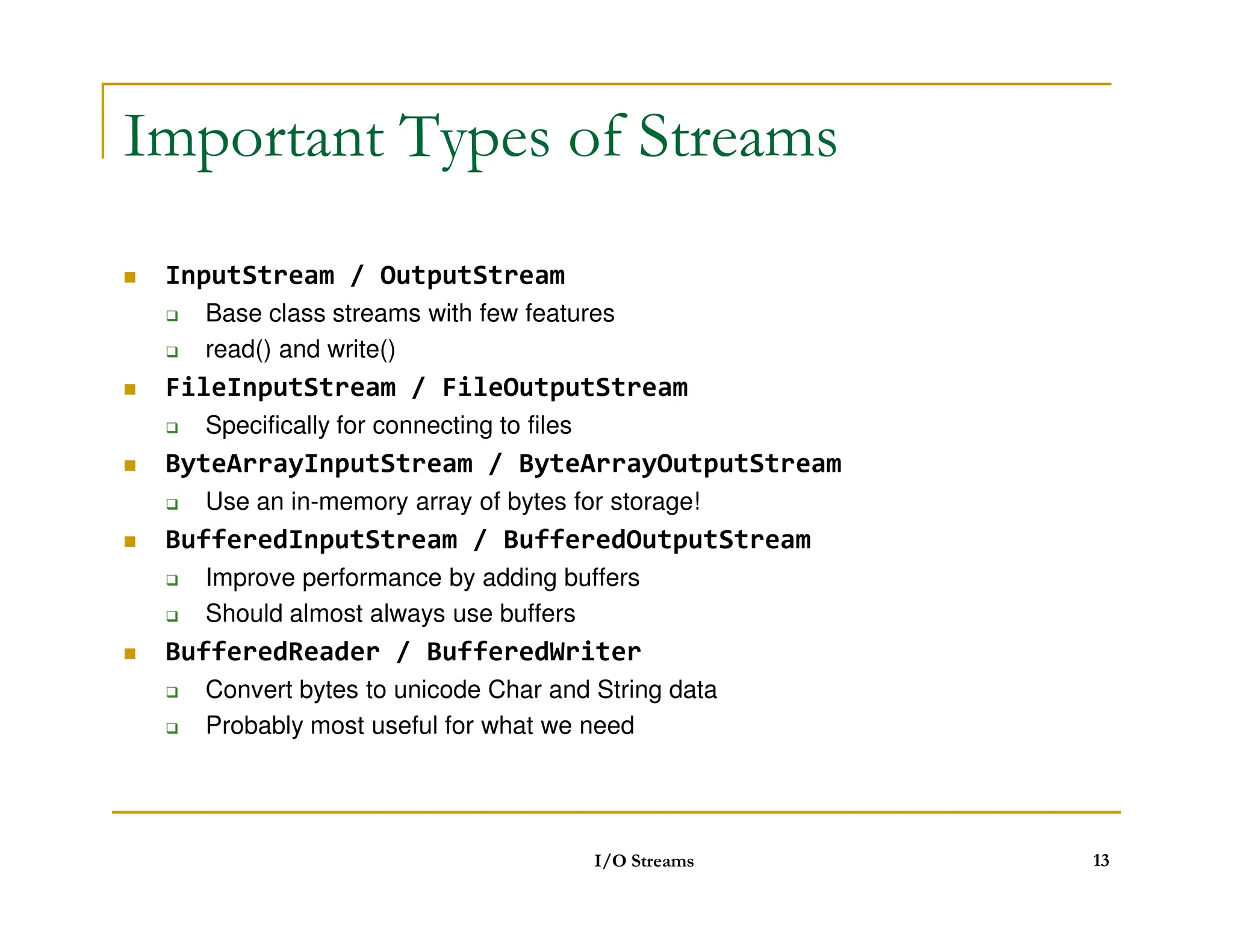 Important Types of Streams
 InputStream / OutputStream
 Base class streams with few features
 read() and write()
 FileInputStream / FileOutputStream
 Specifically for connecting to files
 ByteArrayInputStream / ByteArrayOutputStream
ByteArrayInputStream / ByteArrayOutputStream
 Use an in-memory array of bytes for storage!
 BufferedInputStream / BufferedOutputStream
 Improve performance by adding buffers
 Should almost always use buffers
 BufferedReader / BufferedWriter
 Convert bytes to unicode Char and String data
 Probably most useful for what we need
I/O Streams 13
 
