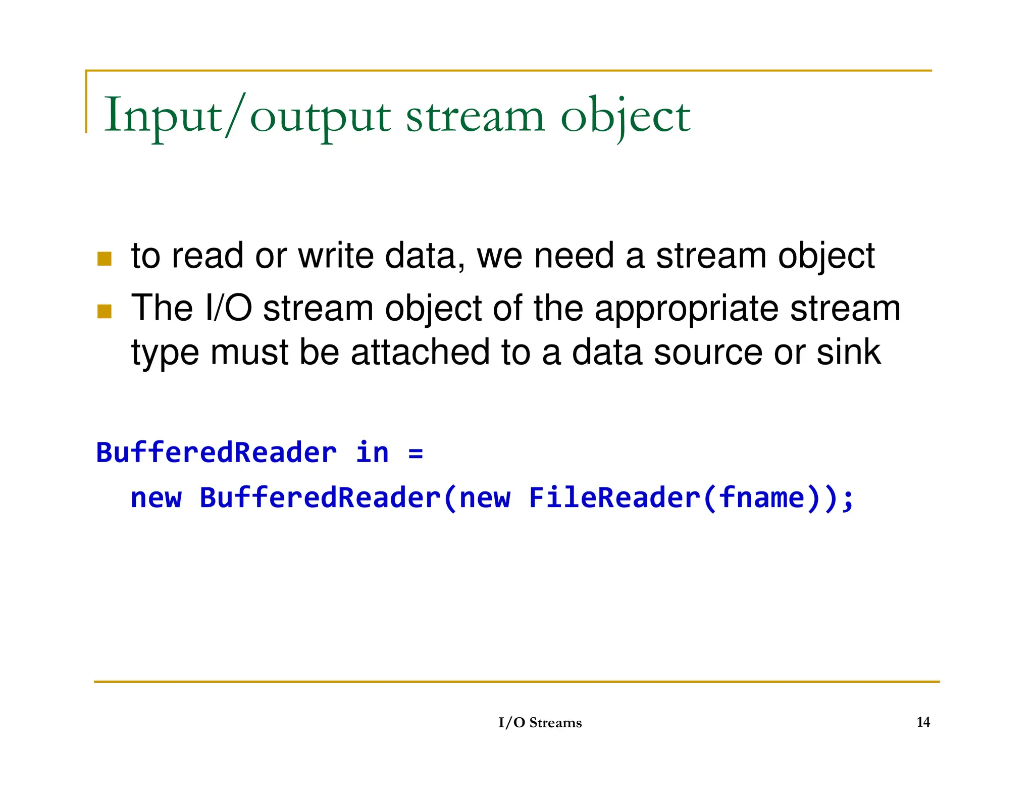 Input/output stream object
 to read or write data, we need a stream object
 The I/O stream object of the appropriate stream
type must be attached to a data source or sink
BufferedReader in =
new BufferedReader(new FileReader(fname));
I/O Streams 14
 