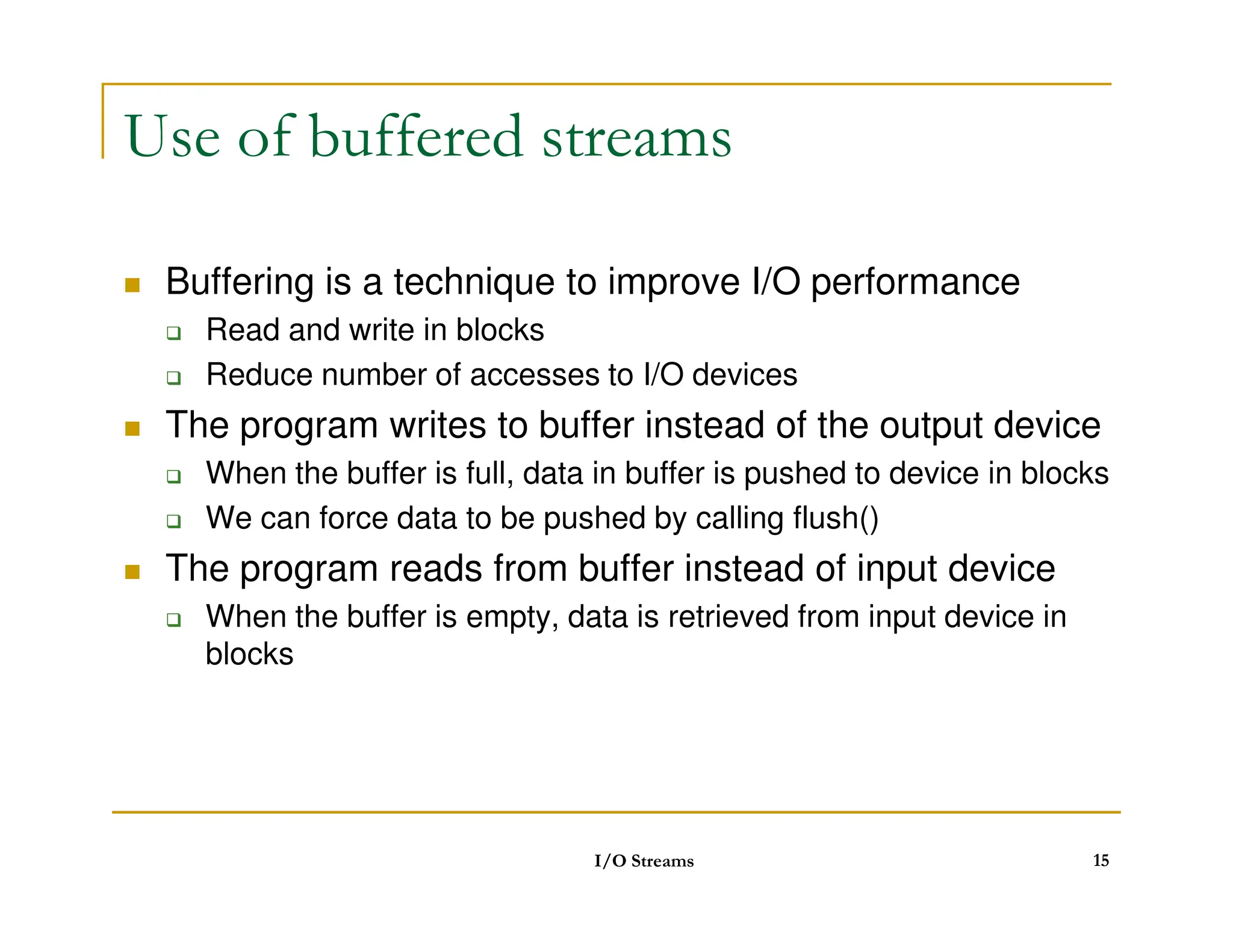Use of buffered streams
 Buffering is a technique to improve I/O performance
 Read and write in blocks
 Reduce number of accesses to I/O devices
 The program writes to buffer instead of the output device
 When the buffer is full, data in buffer is pushed to device in blocks
 When the buffer is full, data in buffer is pushed to device in blocks
 We can force data to be pushed by calling flush()
 The program reads from buffer instead of input device
 When the buffer is empty, data is retrieved from input device in
blocks
I/O Streams 15
 