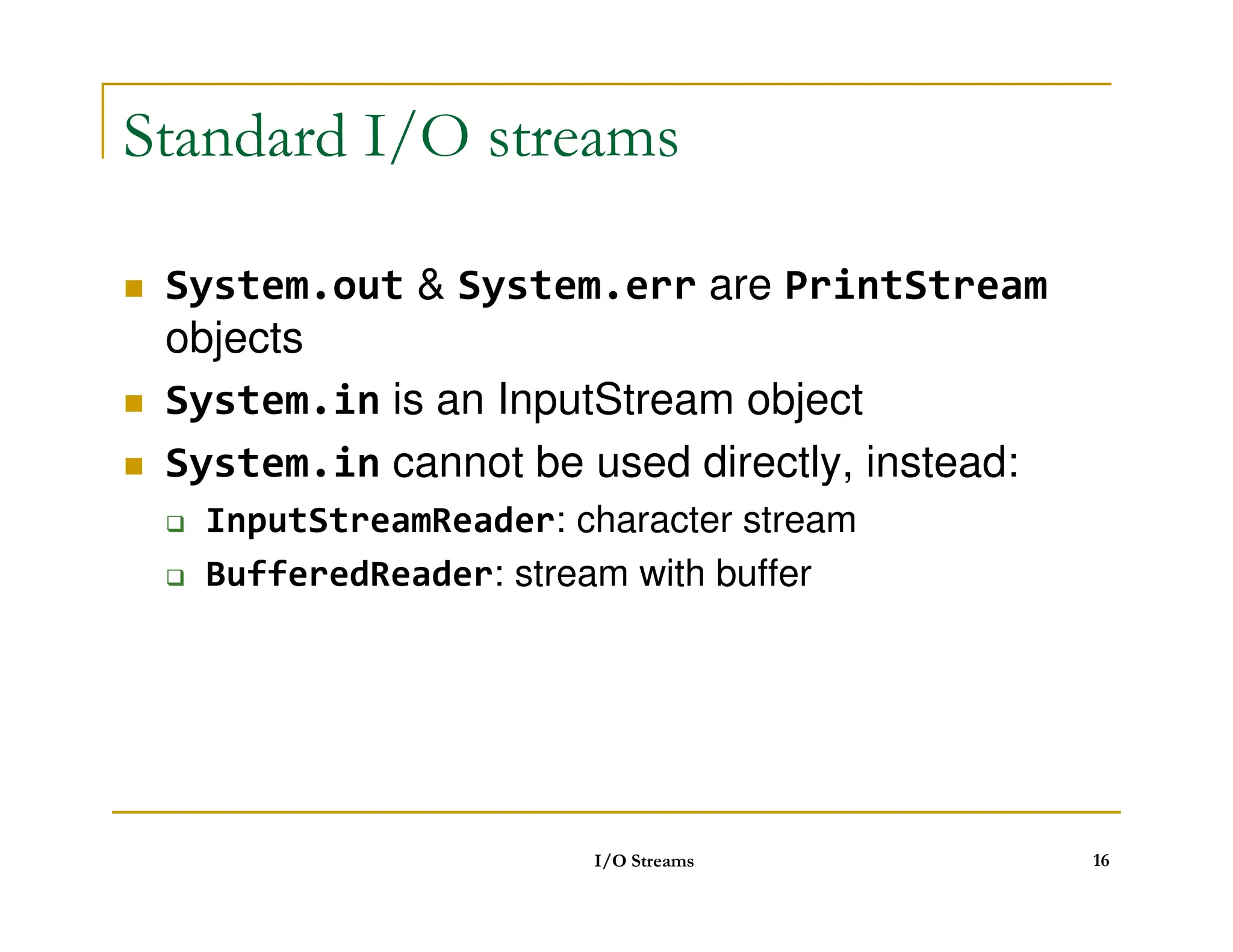 Standard I/O streams
 System.out  System.err are PrintStream
objects
 System.in is an InputStream object
 System.in cannot be used directly, instead:
 System.in cannot be used directly, instead:
 InputStreamReader: character stream
 BufferedReader: stream with buffer
I/O Streams 16
 
