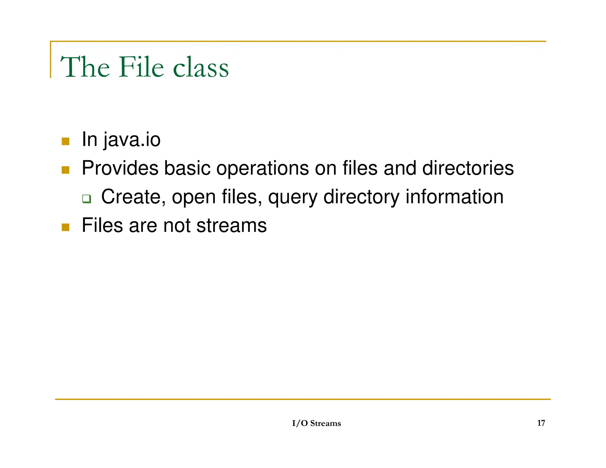 The File class
 In java.io
 Provides basic operations on files and directories
 Create, open files, query directory information
 Files are not streams
 Files are not streams
I/O Streams 17
 