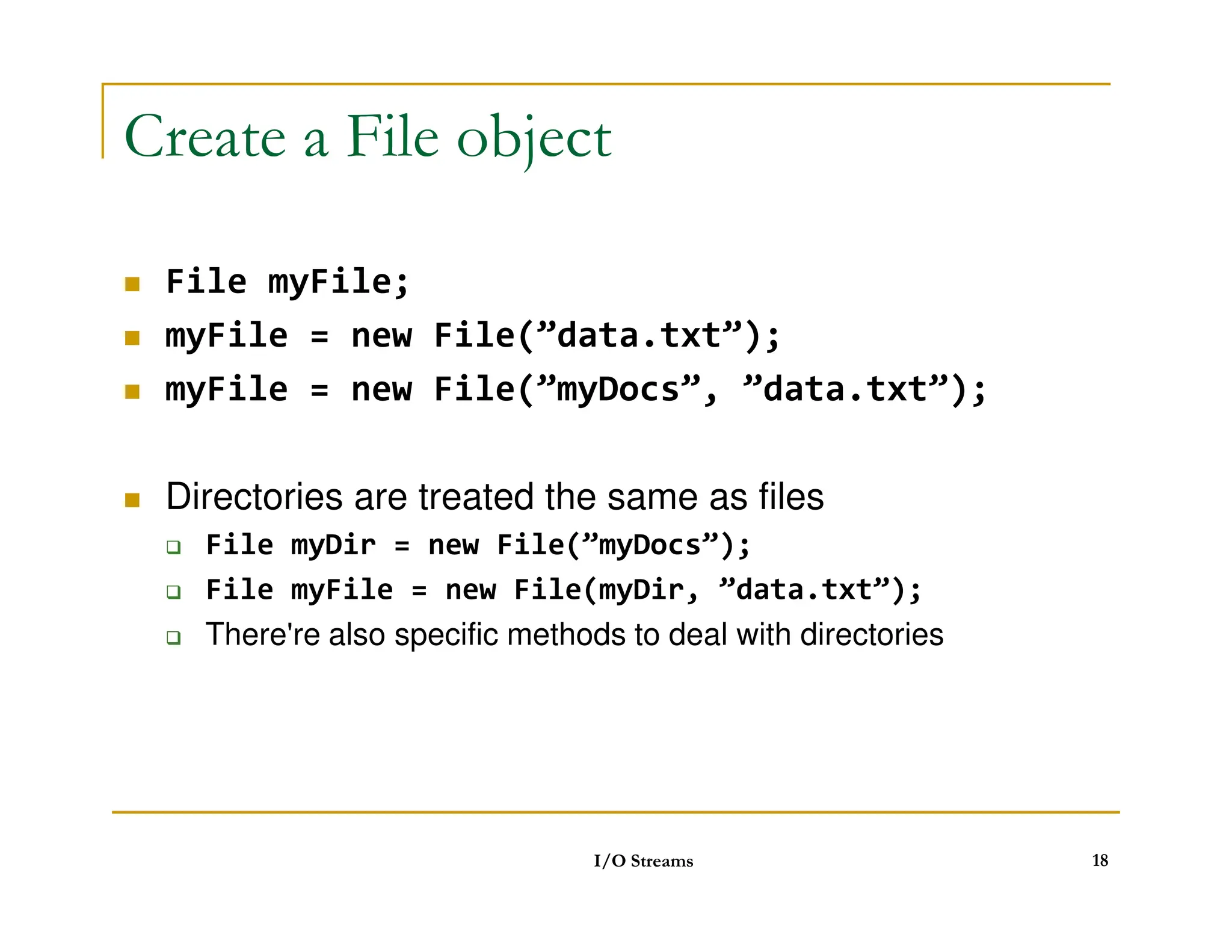 Create a File object
 File myFile;
 myFile = new File(”data.txt”);
 myFile = new File(”myDocs”, ”data.txt”);
Directories are treated the same as files
 Directories are treated the same as files
 File myDir = new File(”myDocs”);
 File myFile = new File(myDir, ”data.txt”);
 There're also specific methods to deal with directories
I/O Streams 18
 