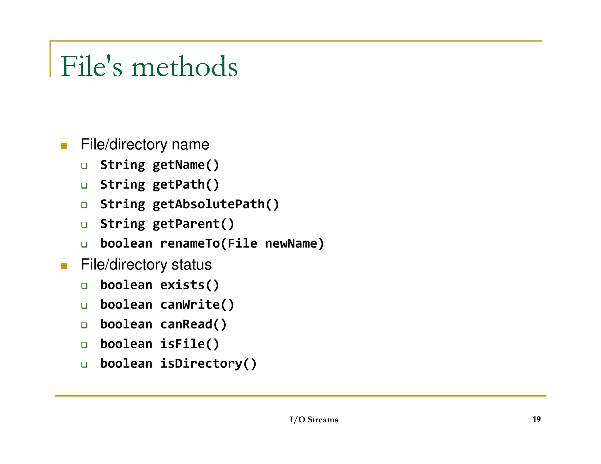 File's methods
 File/directory name
 String getName()
 String getPath()
 String getAbsolutePath()
 String getParent()
 boolean renameTo(File newName)
 File/directory status
 boolean exists()
 boolean canWrite()
 boolean canRead()
 boolean isFile()
 boolean isDirectory()
I/O Streams 19
 