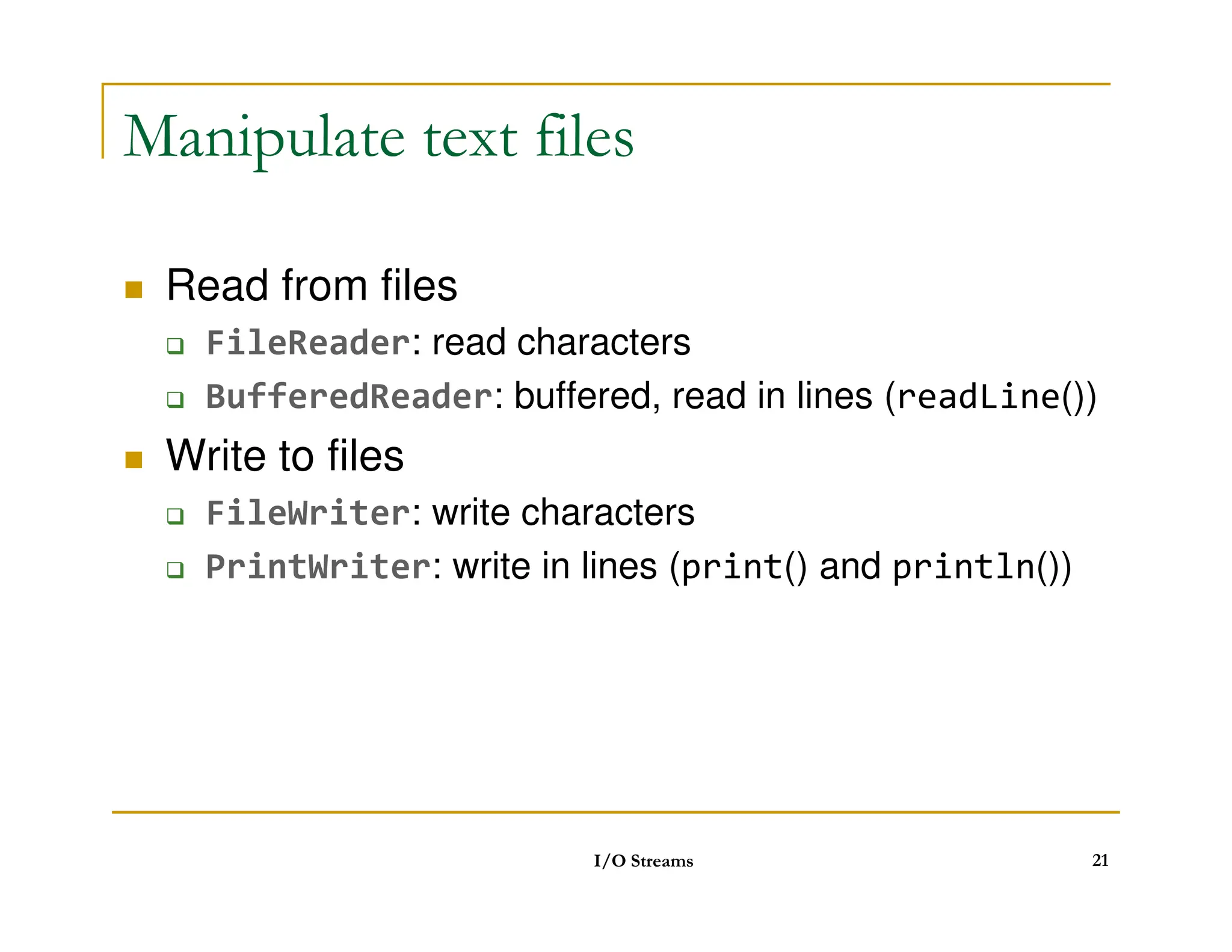Manipulate text files
 Read from files
 FileReader: read characters
 BufferedReader: buffered, read in lines (readLine())
 Write to files
 Write to files
 FileWriter: write characters
 PrintWriter: write in lines (print() and println())
I/O Streams 21
 