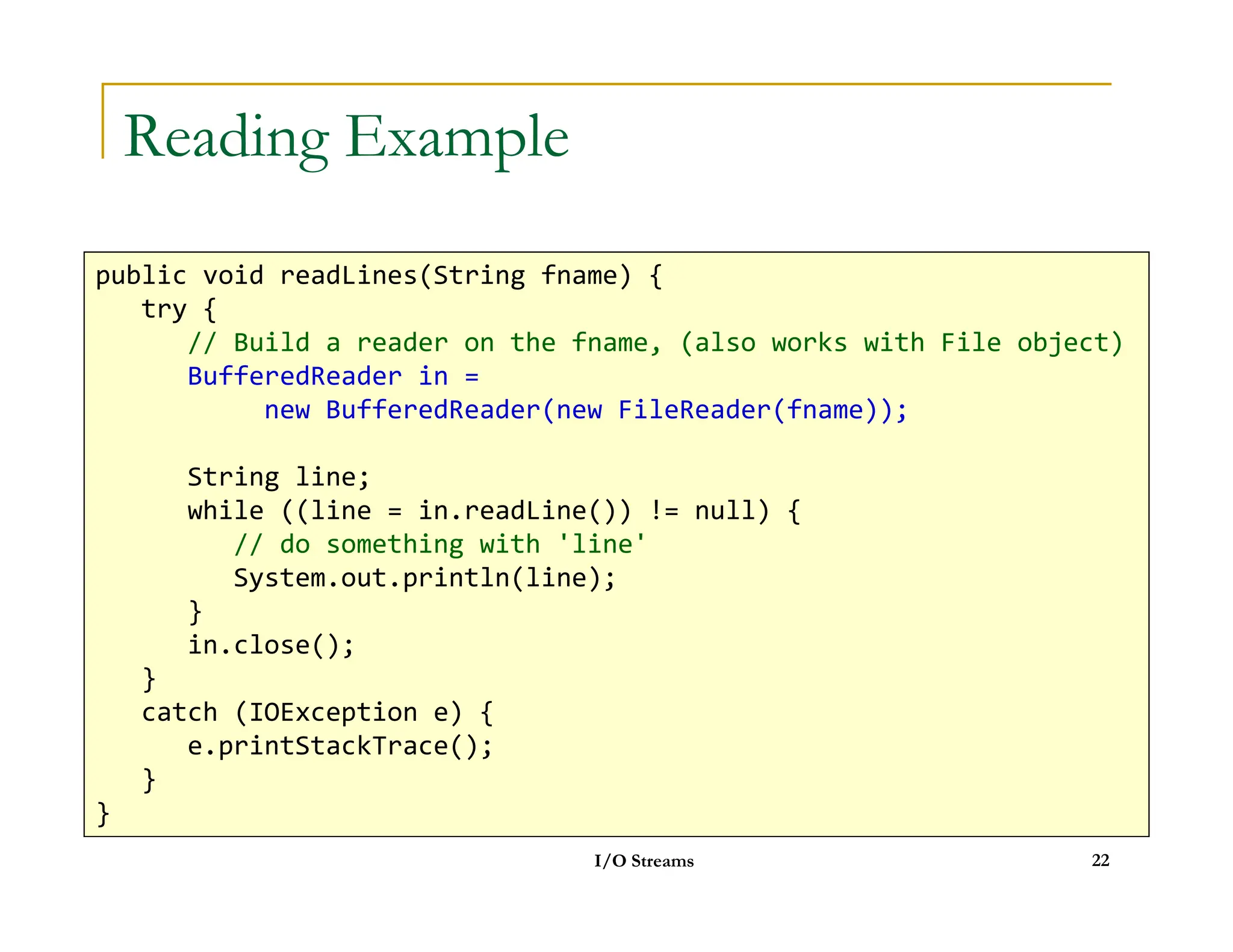 Reading Example
public void readLines(String fname) {
try {
// Build a reader on the fname, (also works with File object)
BufferedReader in =
new BufferedReader(new FileReader(fname));
String line;
I/O Streams 22
String line;
while ((line = in.readLine()) != null) {
// do something with 'line'
System.out.println(line);
}
in.close();
}
catch (IOException e) {
e.printStackTrace();
}
}
 