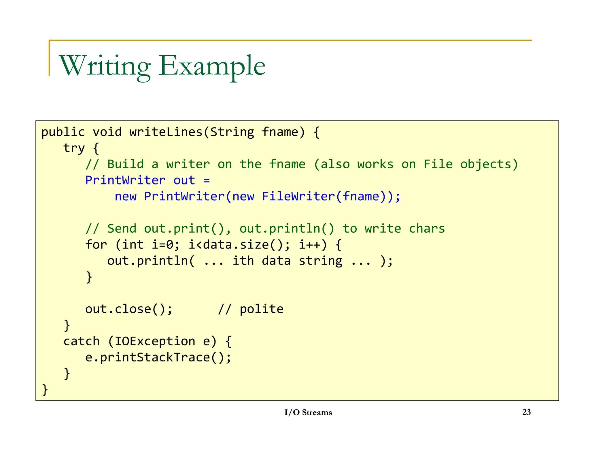 Writing Example
public void writeLines(String fname) {
try {
// Build a writer on the fname (also works on File objects)
PrintWriter out =
new PrintWriter(new FileWriter(fname));
// Send out.print(), out.println() to write chars
I/O Streams 23
// Send out.print(), out.println() to write chars
for (int i=0; idata.size(); i++) {
out.println( ... ith data string ... );
}
out.close(); // polite
}
catch (IOException e) {
e.printStackTrace();
}
}
 