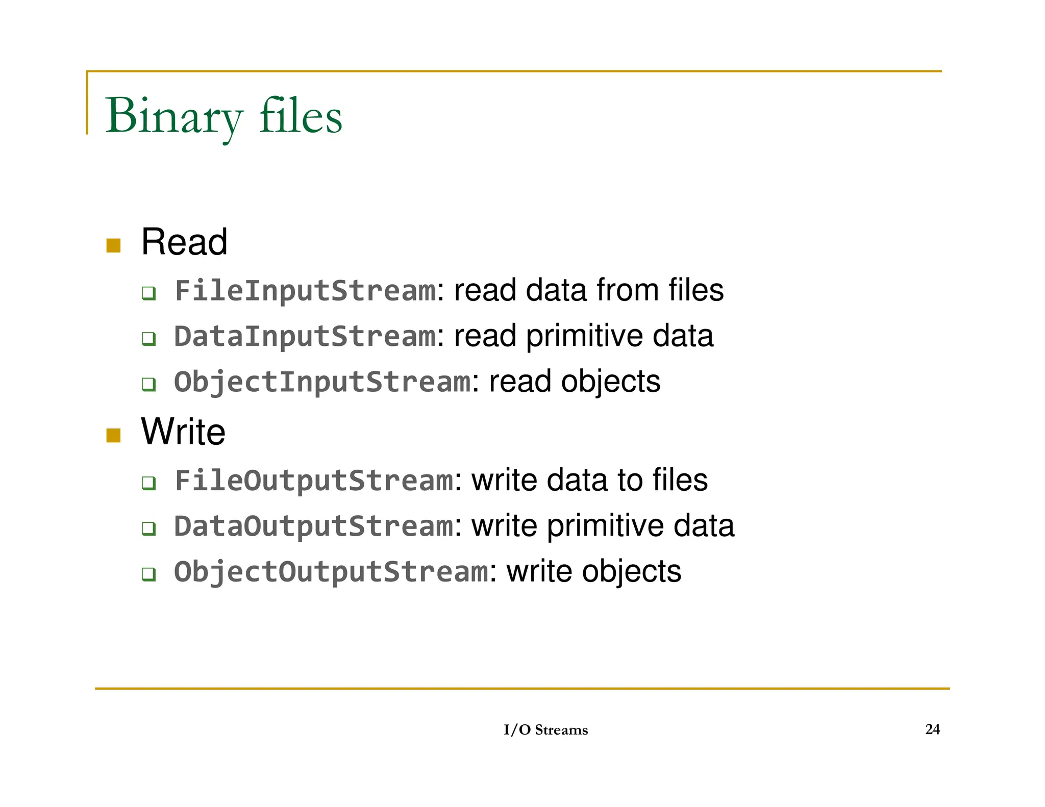 Binary files
 Read
 FileInputStream: read data from files
 DataInputStream: read primitive data
 ObjectInputStream: read objects
 Write
 FileOutputStream: write data to files
 DataOutputStream: write primitive data
 ObjectOutputStream: write objects
I/O Streams 24
 