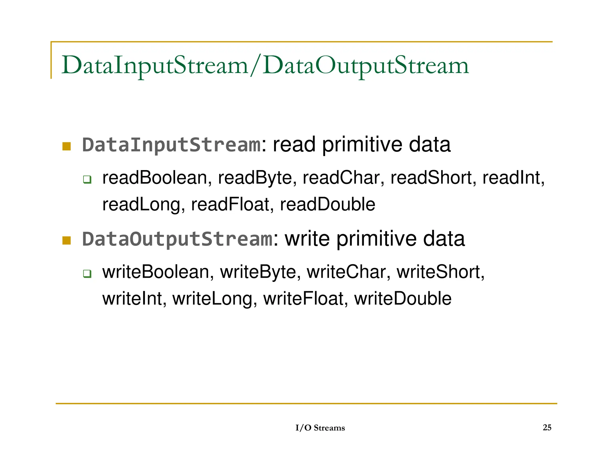 DataInputStream/DataOutputStream
 DataInputStream: read primitive data
 readBoolean, readByte, readChar, readShort, readInt,
readLong, readFloat, readDouble
 DataOutputStream: write primitive data
 DataOutputStream: write primitive data
 writeBoolean, writeByte, writeChar, writeShort,
writeInt, writeLong, writeFloat, writeDouble
I/O Streams 25
 