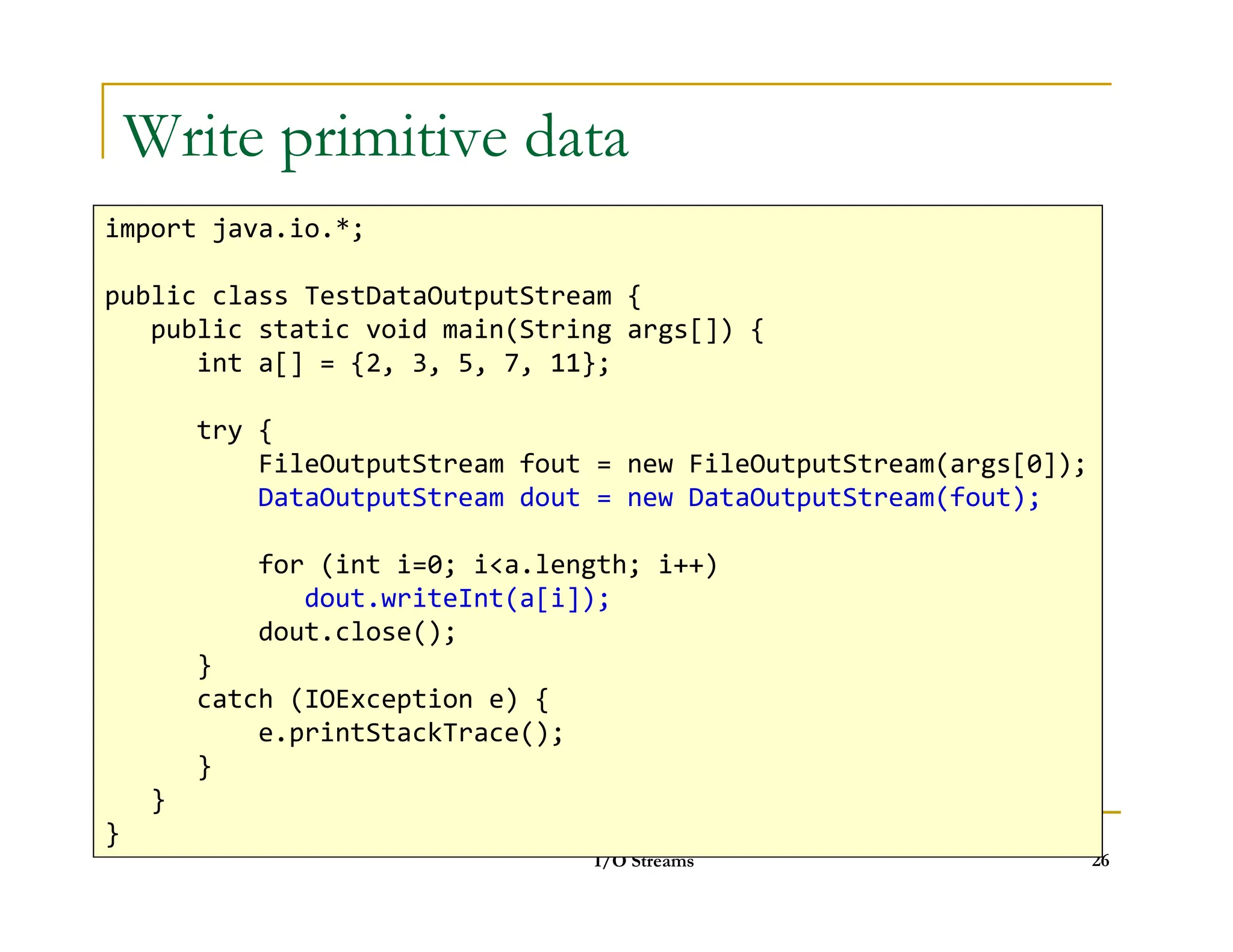 Write primitive data
import java.io.*;
public class TestDataOutputStream {
public static void main(String args[]) {
int a[] = {2, 3, 5, 7, 11};
try {
FileOutputStream fout = new FileOutputStream(args[0]);
I/O Streams 26
FileOutputStream fout = new FileOutputStream(args[0]);
DataOutputStream dout = new DataOutputStream(fout);
for (int i=0; ia.length; i++)
dout.writeInt(a[i]);
dout.close();
}
catch (IOException e) {
e.printStackTrace();
}
}
}
 