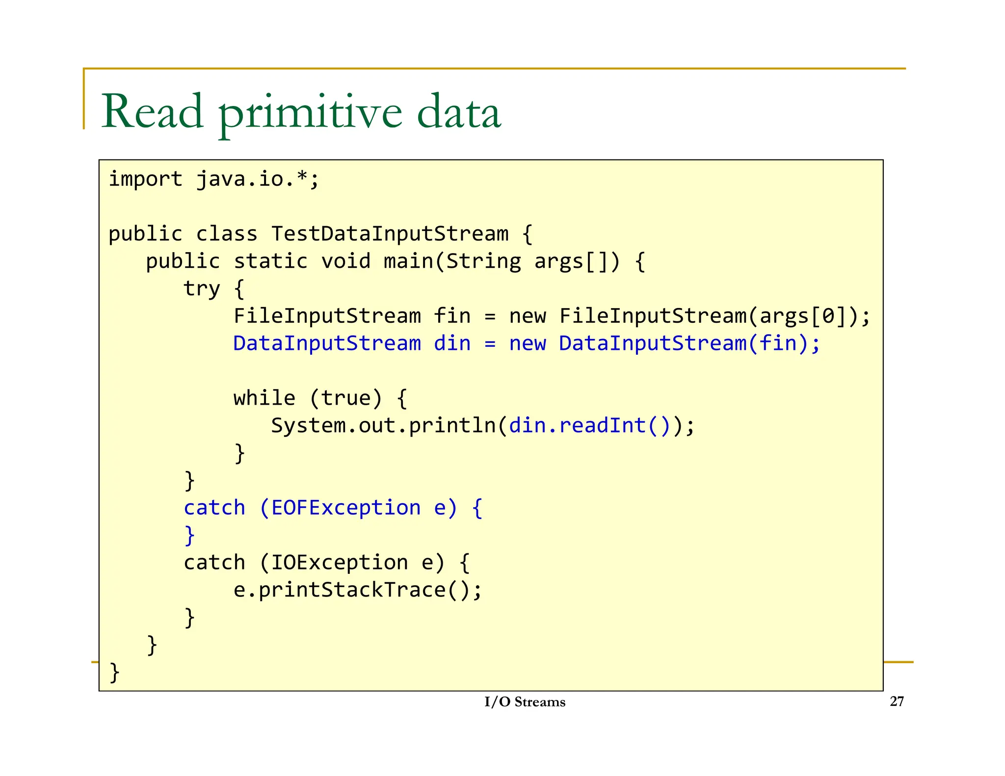 Read primitive data
import java.io.*;
public class TestDataInputStream {
public static void main(String args[]) {
try {
FileInputStream fin = new FileInputStream(args[0]);
DataInputStream din = new DataInputStream(fin);
while (true) {
I/O Streams 27
while (true) {
System.out.println(din.readInt());
}
}
catch (EOFException e) {
}
catch (IOException e) {
e.printStackTrace();
}
}
}
 