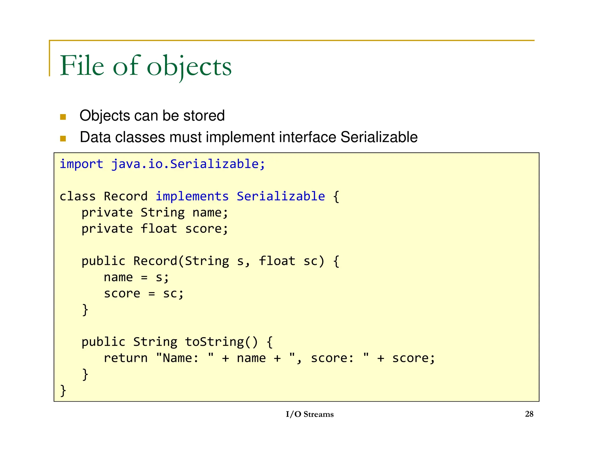 File of objects
 Objects can be stored
 Data classes must implement interface Serializable
import java.io.Serializable;
class Record implements Serializable {
private String name;
private float score;
I/O Streams 28
private float score;
public Record(String s, float sc) {
name = s;
score = sc;
}
public String toString() {
return Name:  + name + , score:  + score;
}
}
 
