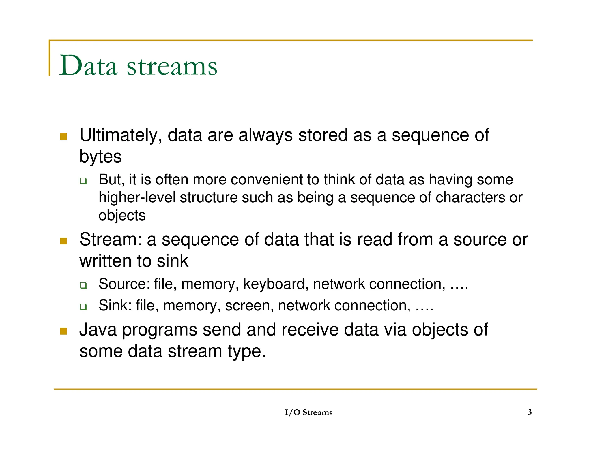 Data streams
 Ultimately, data are always stored as a sequence of
bytes
 But, it is often more convenient to think of data as having some
higher-level structure such as being a sequence of characters or
objects
 Stream: a sequence of data that is read from a source or
written to sink
 Source: file, memory, keyboard, network connection, ….
 Sink: file, memory, screen, network connection, ….
 Java programs send and receive data via objects of
some data stream type.
I/O Streams 3
 