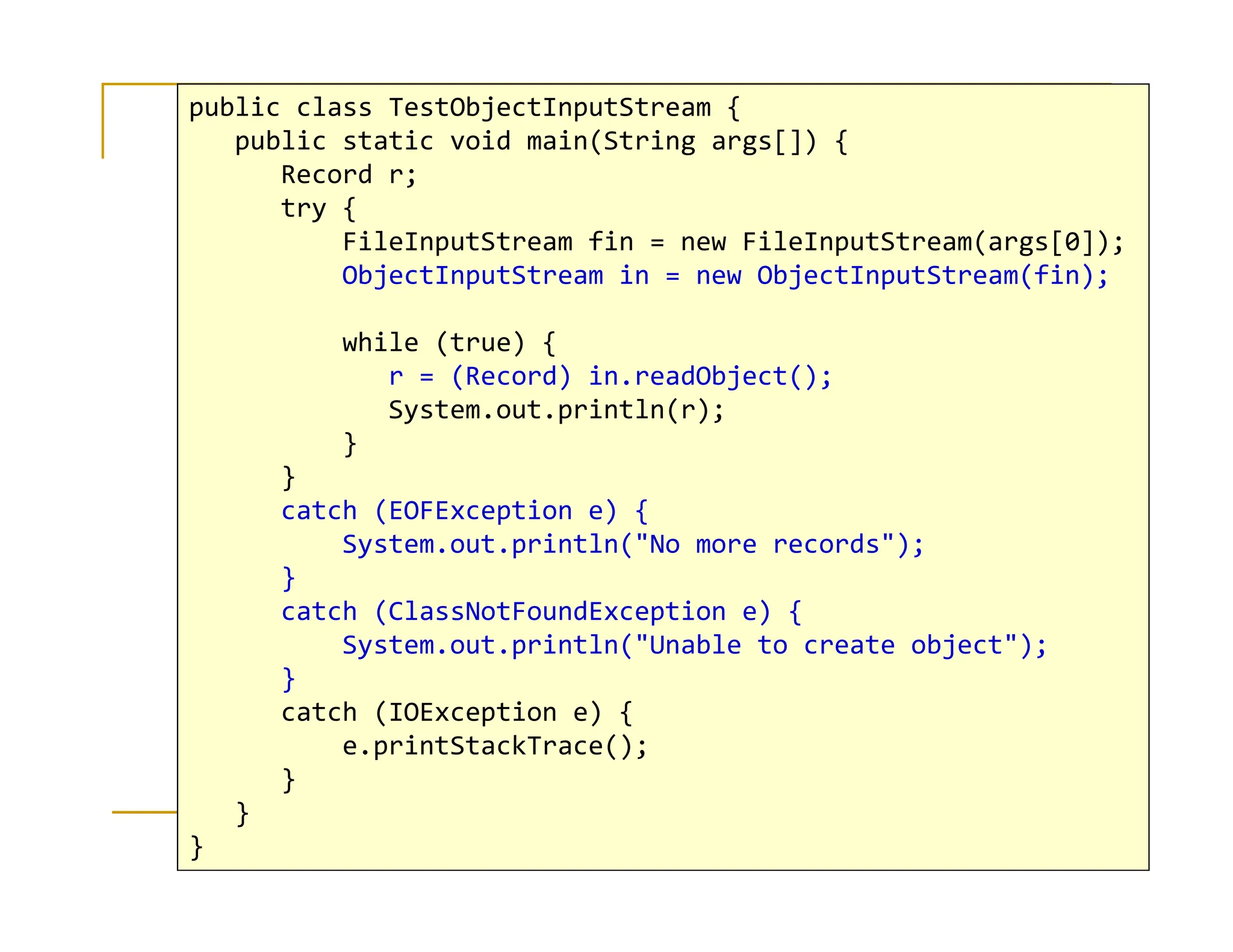 public class TestObjectInputStream {
public static void main(String args[]) {
Record r;
try {
FileInputStream fin = new FileInputStream(args[0]);
ObjectInputStream in = new ObjectInputStream(fin);
while (true) {
r = (Record) in.readObject();
System.out.println(r);
}
}
I/O Streams 30
}
catch (EOFException e) {
System.out.println(No more records);
}
catch (ClassNotFoundException e) {
System.out.println(Unable to create object);
}
catch (IOException e) {
e.printStackTrace();
}
}
}
 
